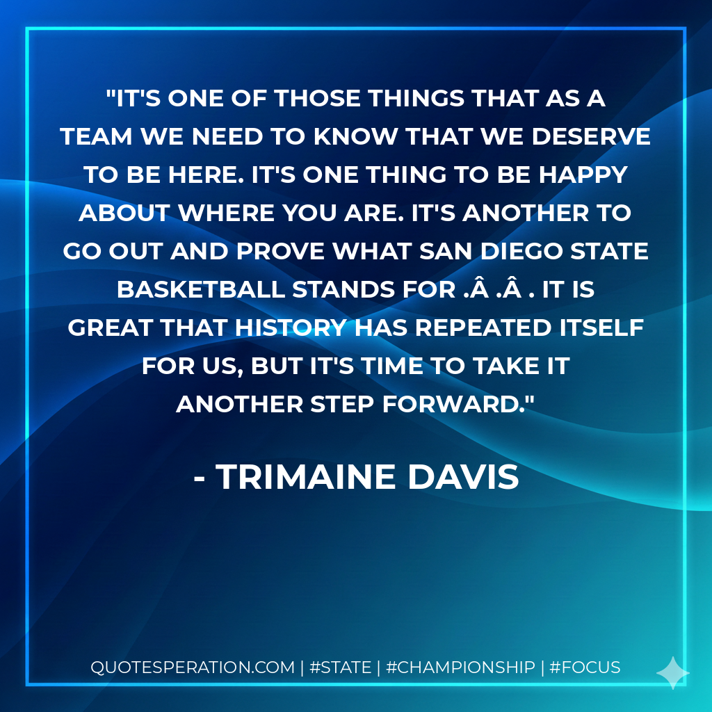 It's one of those things that as a team we need to know that we deserve to be here. It's one thing to be happy about where you are. It's another to go out and prove what San Diego State basketball stands for .Â .Â . It is great that history has repeated itself for us, but it's time to take it another step forward.