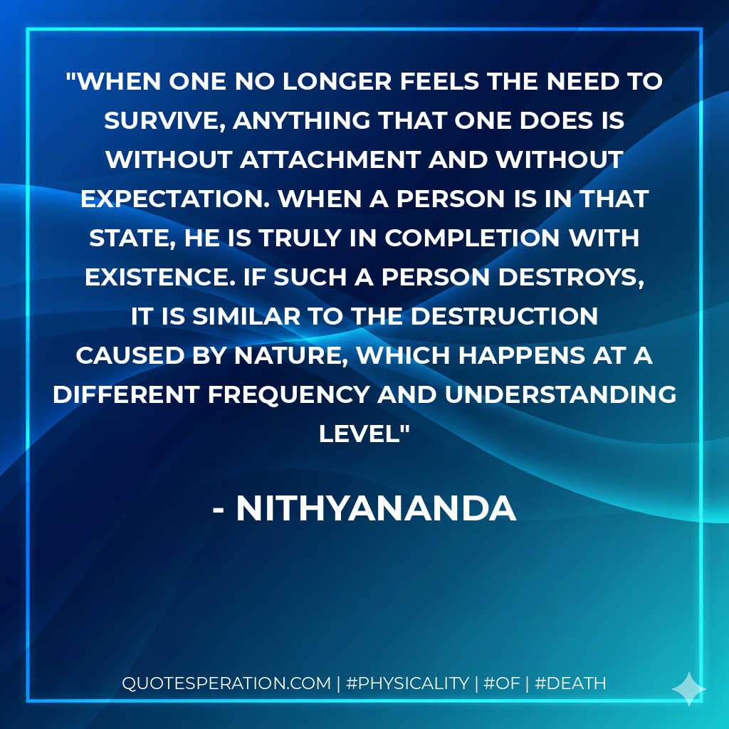 When one no longer feels the need to survive, anything that one does is without attachment and without expectation. When a person is in that state, he is truly in completion with Existence. If such a person destroys, it is similar to the destruction caused by Nature, which happens at a different frequency and understanding level
