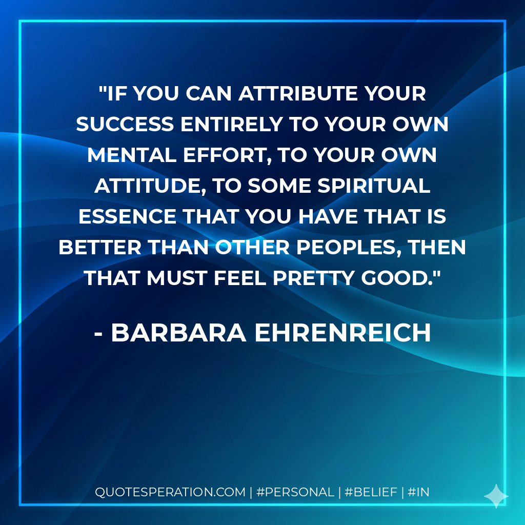 If you can attribute your success entirely to your own mental effort, to your own attitude, to some spiritual essence that you have that is better than other peoples, then that must feel pretty good. - Barbara Ehrenreich