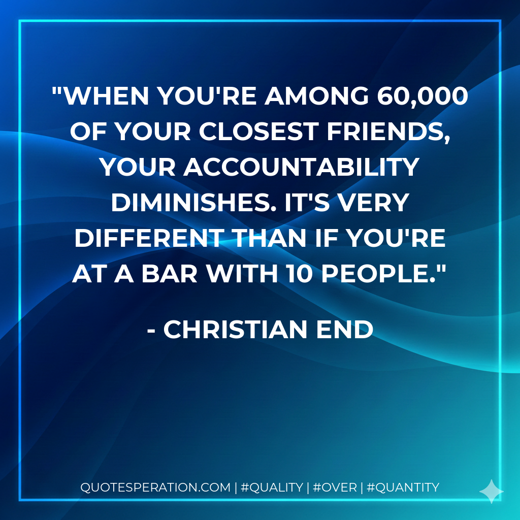 When you're among 60,000 of your closest friends, your accountability diminishes. It's very different than if you're at a bar with 10 people.