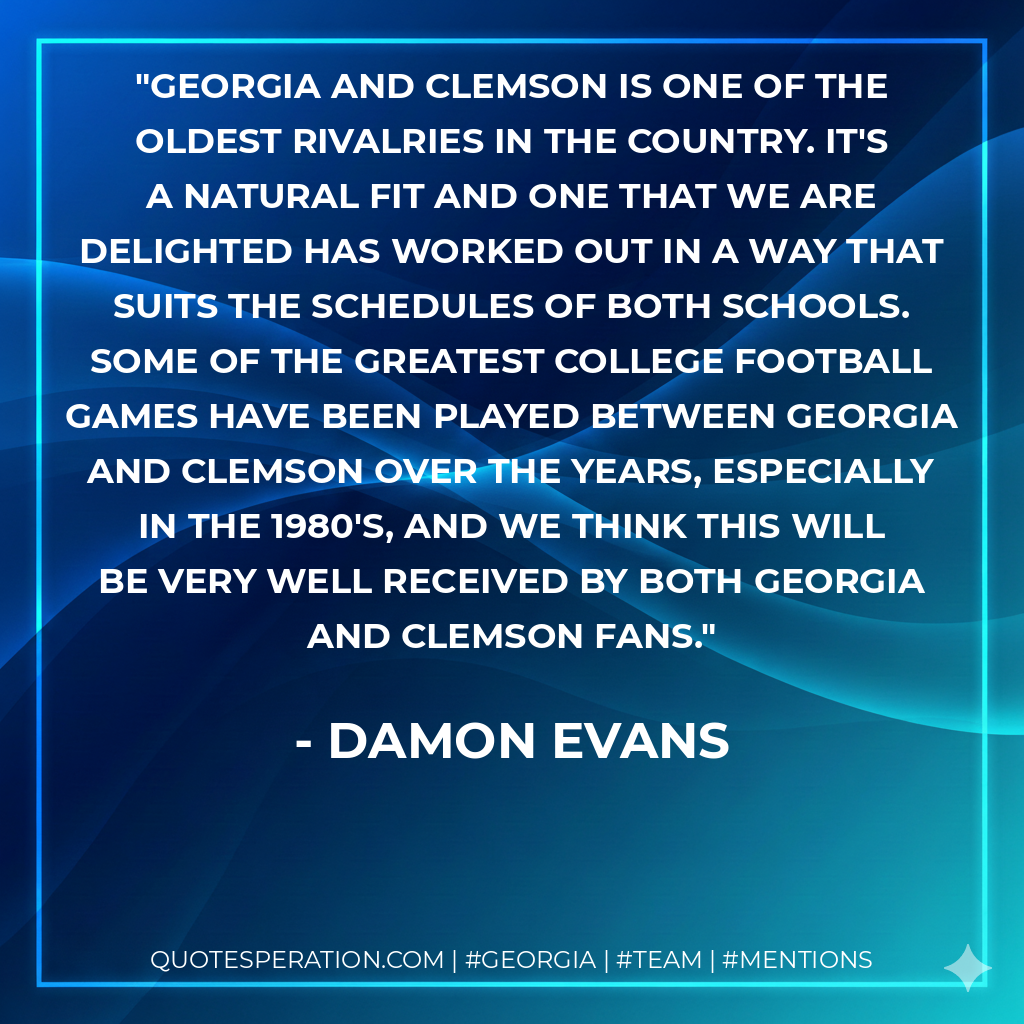 Georgia and Clemson is one of the oldest rivalries in the country. It's a natural fit and one that we are delighted has worked out in a way that suits the schedules of both schools. Some of the greatest college football games have been played between Georgia and Clemson over the years, especially in the 1980's, and we think this will be very well received by both Georgia and Clemson fans.