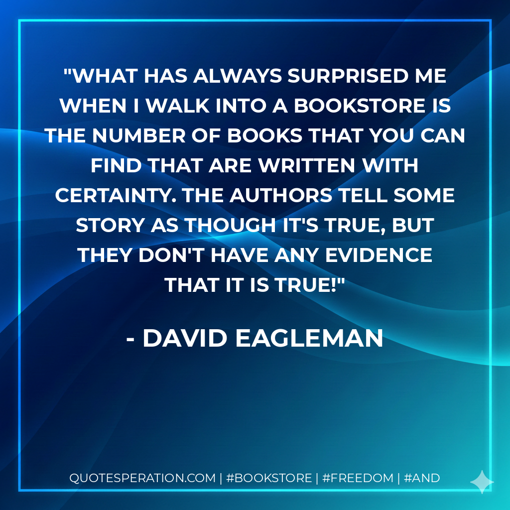 What has always surprised me when I walk into a bookstore is the number of books that you can find that are written with certainty. The authors tell some story as though it's true, but they don't have any evidence that it is true! - David Eagleman