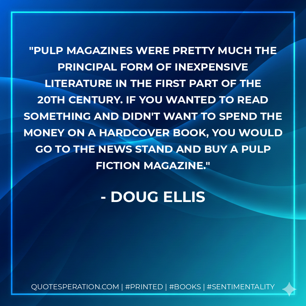 Pulp magazines were pretty much the principal form of inexpensive literature in the first part of the 20th century. If you wanted to read something and didn't want to spend the money on a hardcover book, you would go to the news stand and buy a pulp fiction magazine. - Doug Ellis