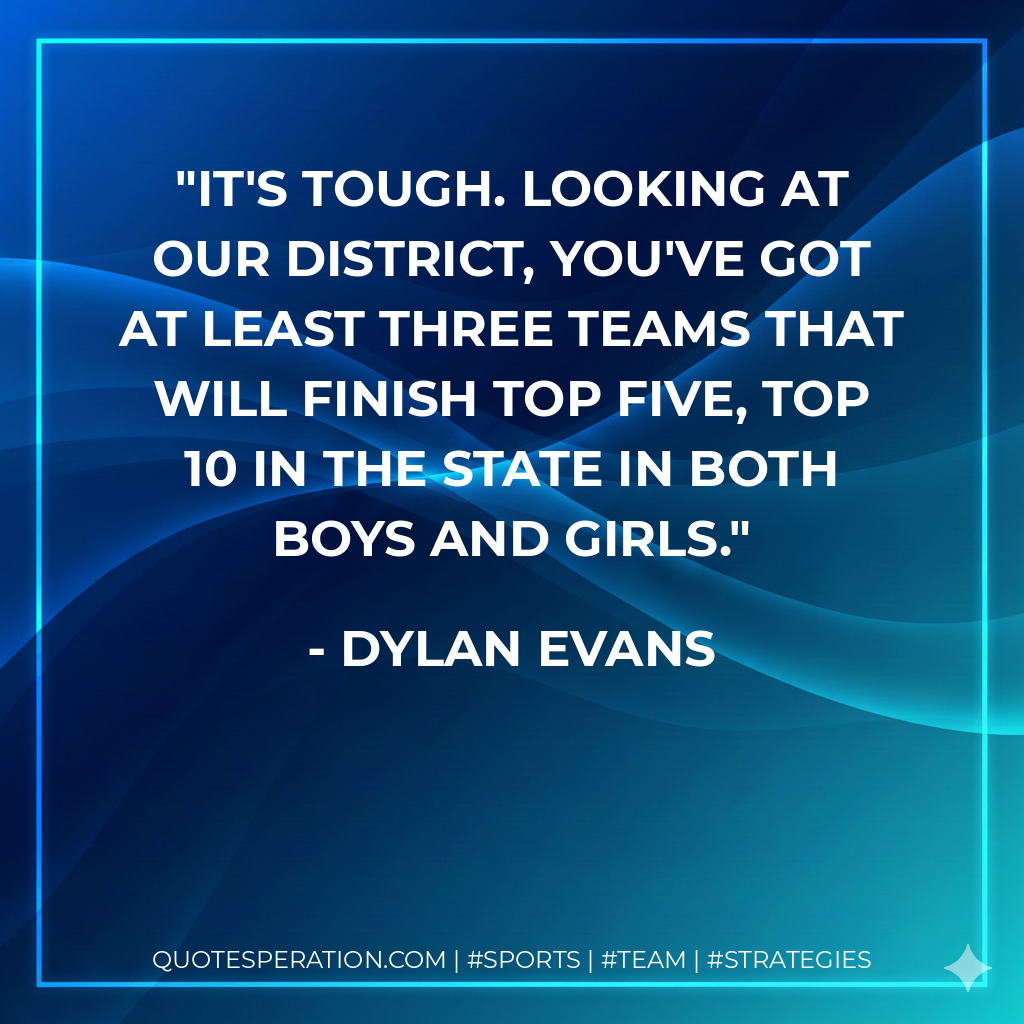 It's tough. Looking at our district, you've got at least three teams that will finish top five, top 10 in the state in both boys and girls.