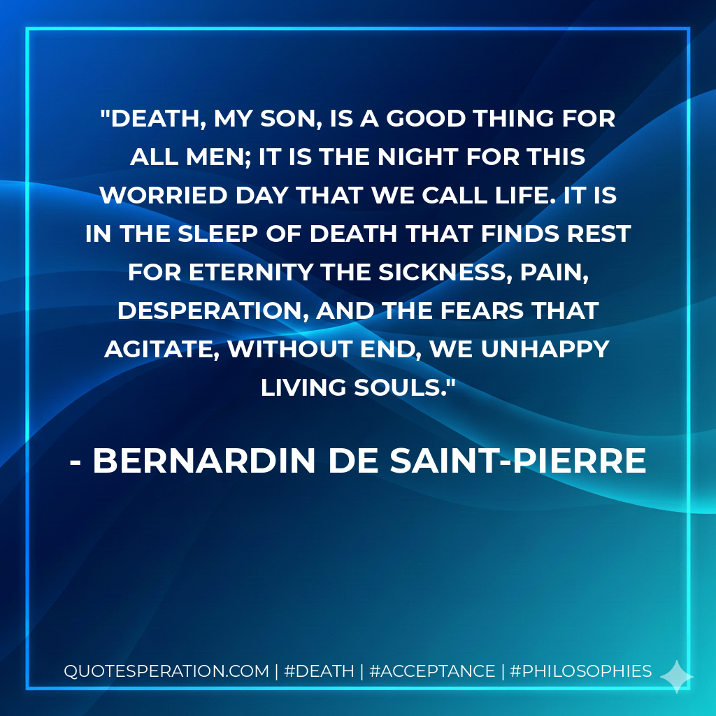Death, my son, is a good thing for all men; it is the night for this worried day that we call life. It is in the sleep of death that finds rest for eternity the sickness, pain, desperation, and the fears that agitate, without end, we unhappy living souls.