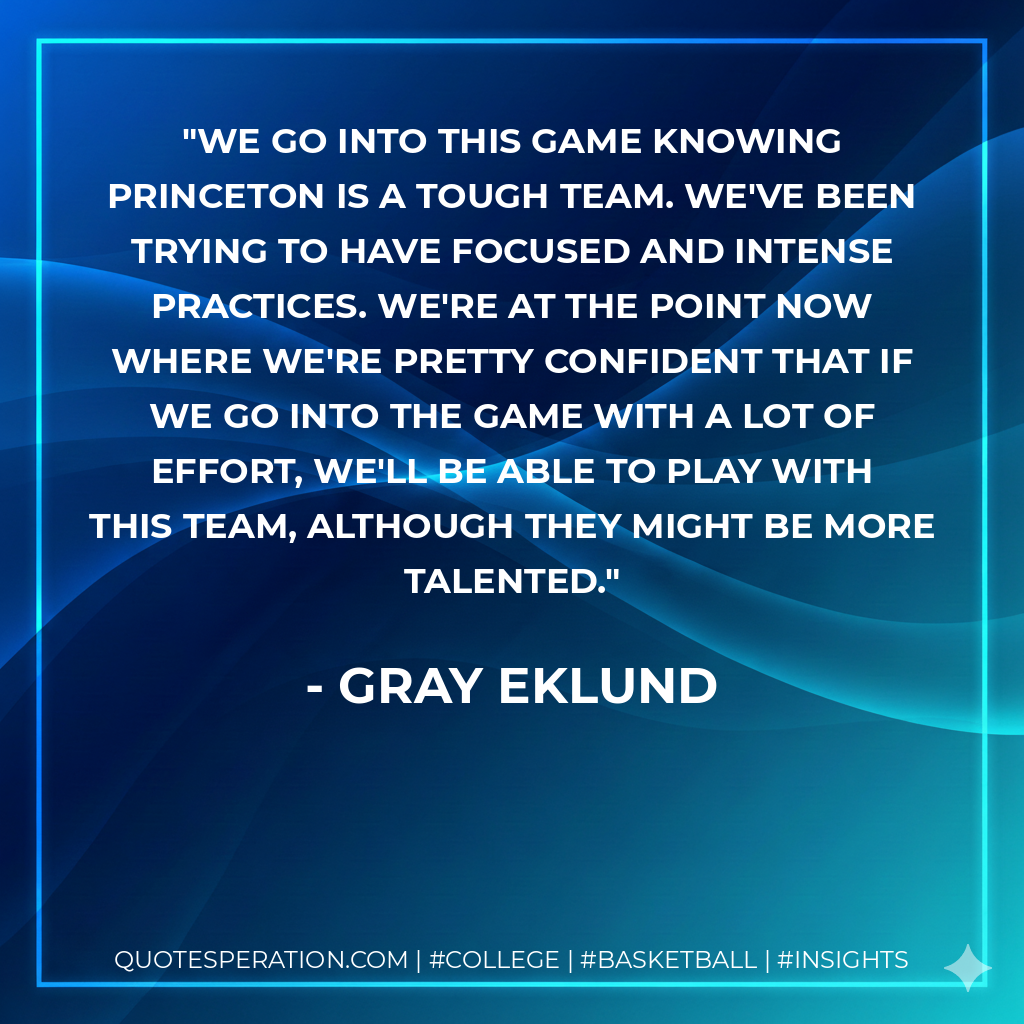 We go into this game knowing Princeton is a tough team. We've been trying to have focused and intense practices. We're at the point now where we're pretty confident that if we go into the game with a lot of effort, we'll be able to play with this team, although they might be more talented.
