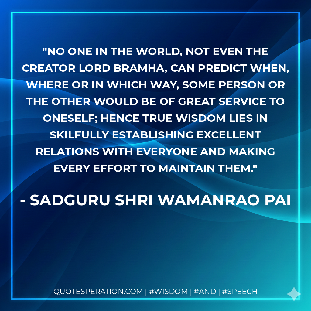 No one in the world, not even the Creator Lord Bramha, can predict when, where or in which way, some person or the other would be of great service to oneself; hence true wisdom lies in skilfully establishing excellent relations with everyone and making every effort to maintain them.