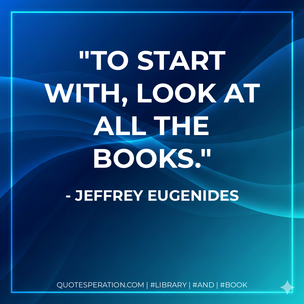 To start with, look at all the books. - Jeffrey Eugenides