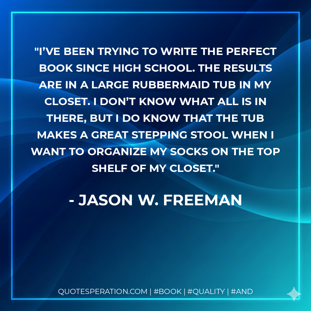 I’ve been trying to write the perfect book since high school. The results are in a large Rubbermaid tub in my closet. I don’t know what all is in there, but I do know that the tub makes a great stepping stool when I want to organize my socks on the top shelf of my closet. - Jason W. Freeman