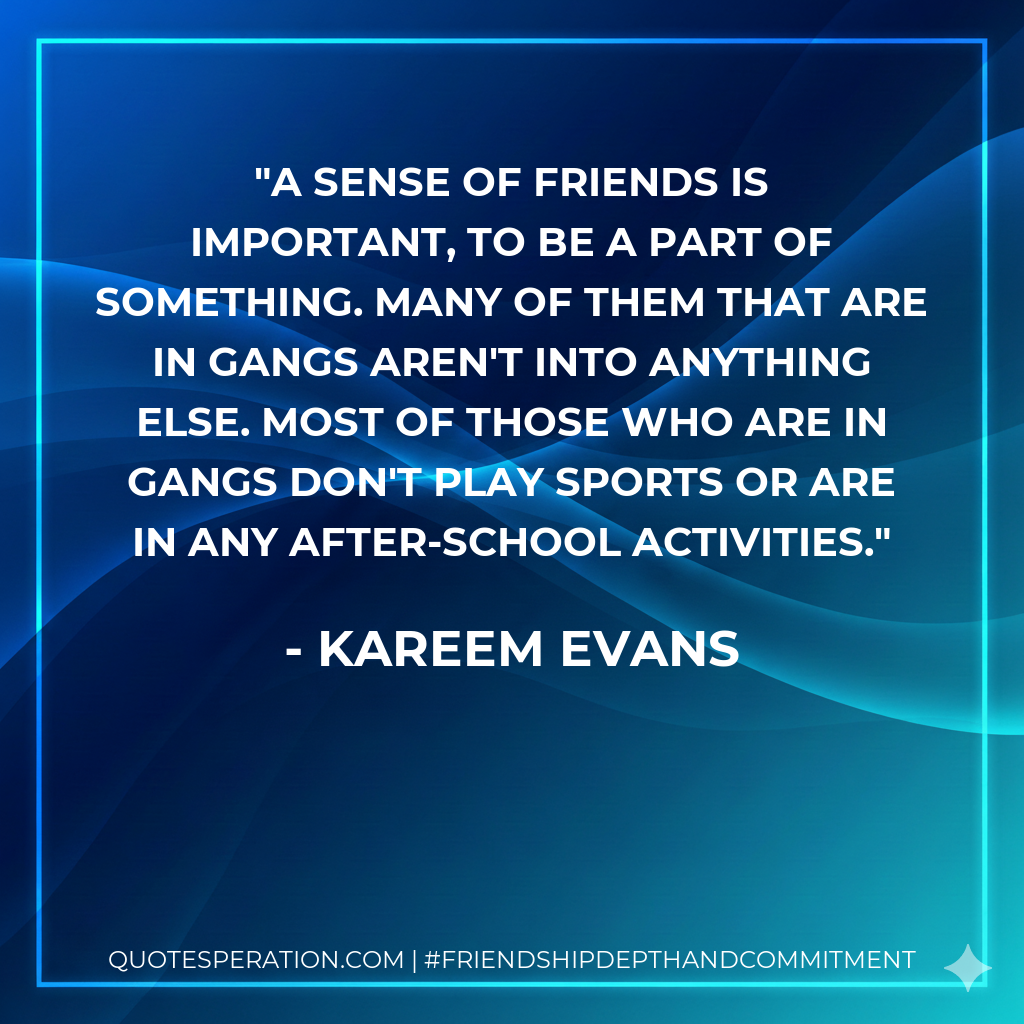 A sense of friends is important, to be a part of something. Many of them that are in gangs aren't into anything else. Most of those who are in gangs don't play sports or are in any after-school activities.