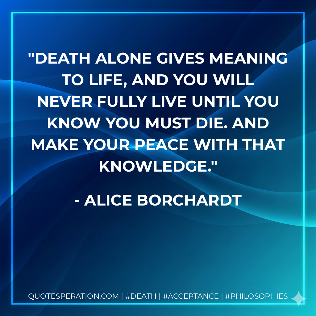 Death alone gives meaning to life, and you will never fully live until you know you must die. And make your peace with that knowledge.