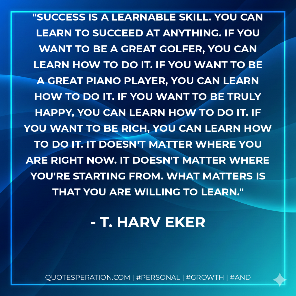 Success is a learnable skill. You can learn to succeed at anything. If you want to be a great golfer, you can learn how to do it. If you want to be a great piano player, you can learn how to do it. If you want to be truly happy, you can learn how to do it. If you want to be rich, you can learn how to do it. It doesn't matter where you are right now. It doesn't matter where you're starting from. What matters is that you are willing to learn. - T. Harv Eker