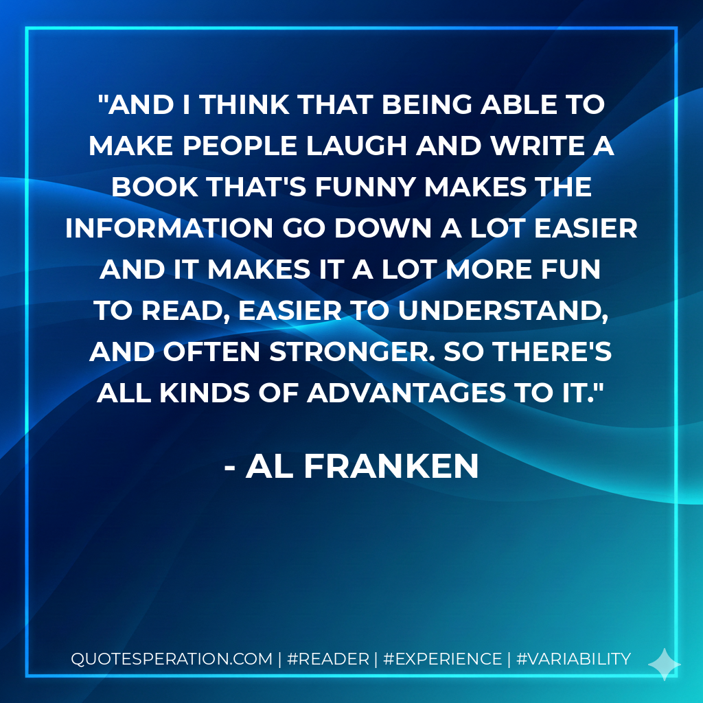 And I think that being able to make people laugh and write a book that's funny makes the information go down a lot easier and it makes it a lot more fun to read, easier to understand, and often stronger. So there's all kinds of advantages to it. - Al Franken