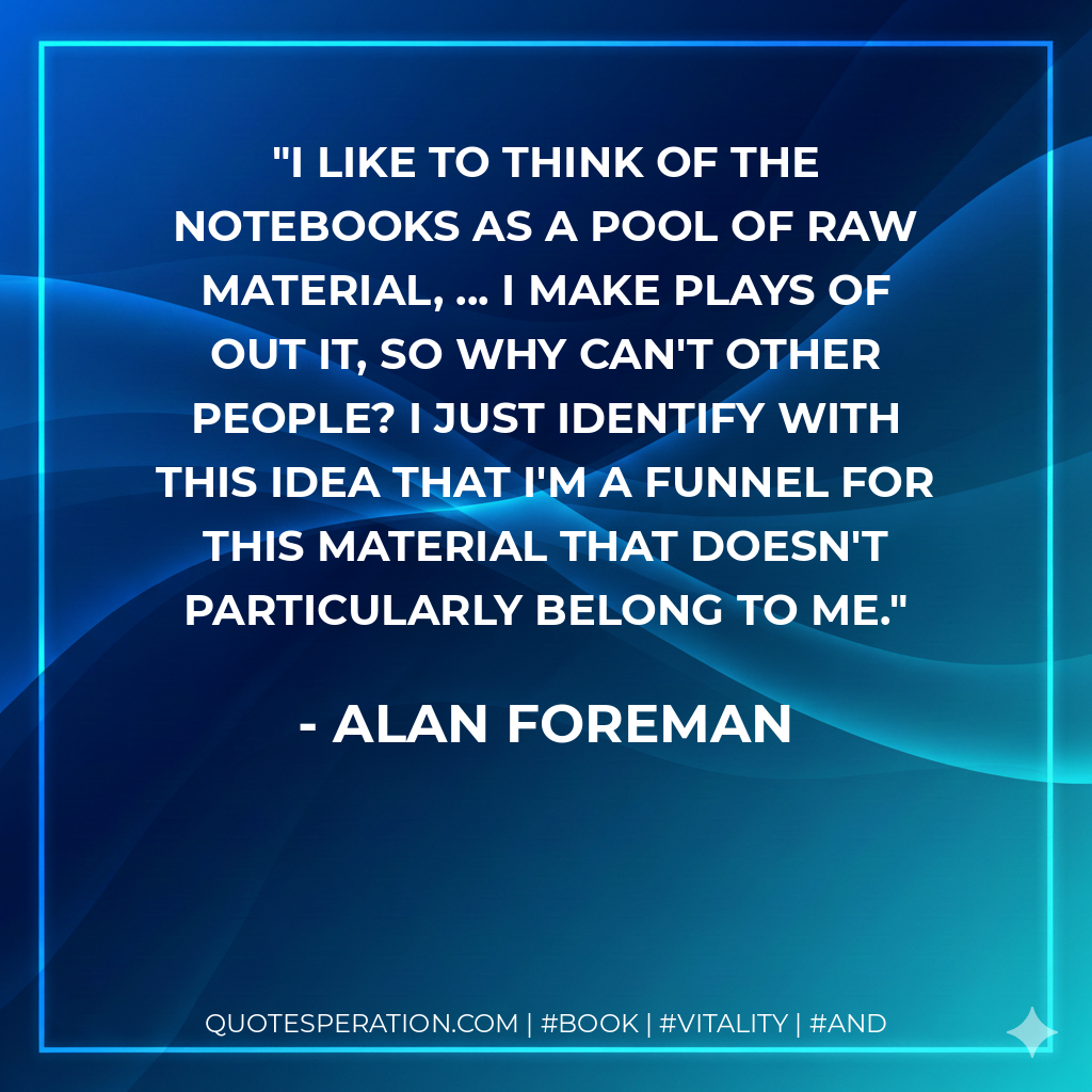 I like to think of the notebooks as a pool of raw material, ... I make plays of out it, so why can't other people? I just identify with this idea that I'm a funnel for this material that doesn't particularly belong to me. - Alan Foreman