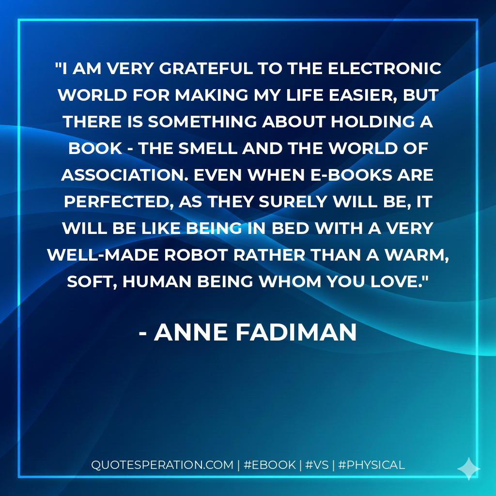 I am very grateful to the electronic world for making my life easier, but there is something about holding a book - the smell and the world of association. Even when e-books are perfected, as they surely will be, it will be like being in bed with a very well-made robot rather than a warm, soft, human being whom you love. - Anne Fadiman