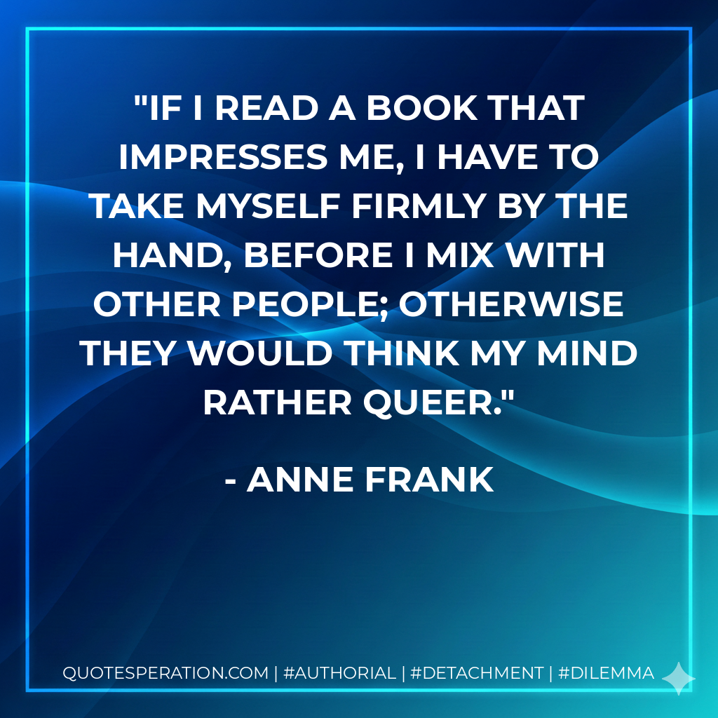 If I read a book that impresses me, I have to take myself firmly by the hand, before I mix with other people; otherwise they would think my mind rather queer. - Anne Frank