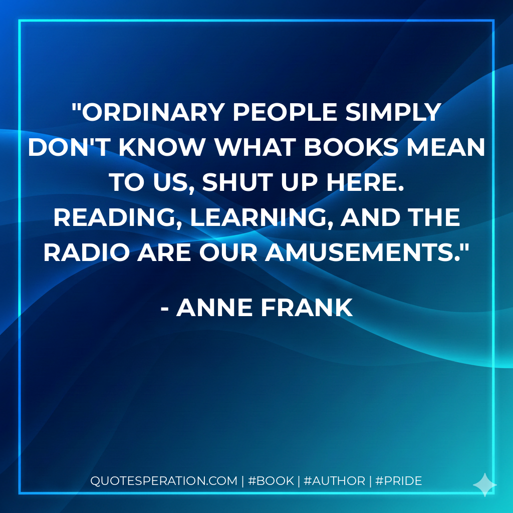 Ordinary people simply don't know what books mean to us, shut up here. Reading, learning, and the radio are our amusements. - Anne Frank