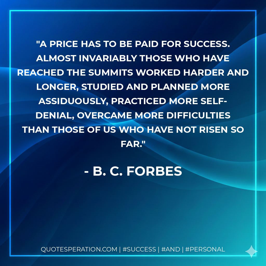 A price has to be paid for success. Almost invariably those who have reached the summits worked harder and longer, studied and planned more assiduously, practiced more self- denial, overcame more difficulties than those of us who have not risen so far. - B. C. Forbes
