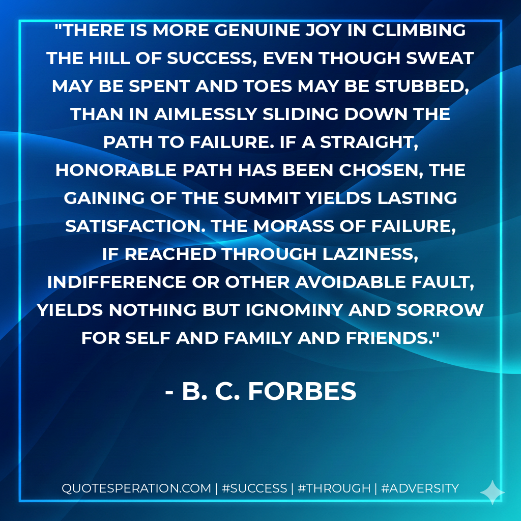 There is more genuine joy in climbing the hill of success, even though sweat may be spent and toes may be stubbed, than in aimlessly sliding down the path to failure. If a straight, honorable path has been chosen, the gaining of the summit yields lasting satisfaction. The morass of failure, if reached through laziness, indifference or other avoidable fault, yields nothing but ignominy and sorrow for self and family and friends. - B. C. Forbes