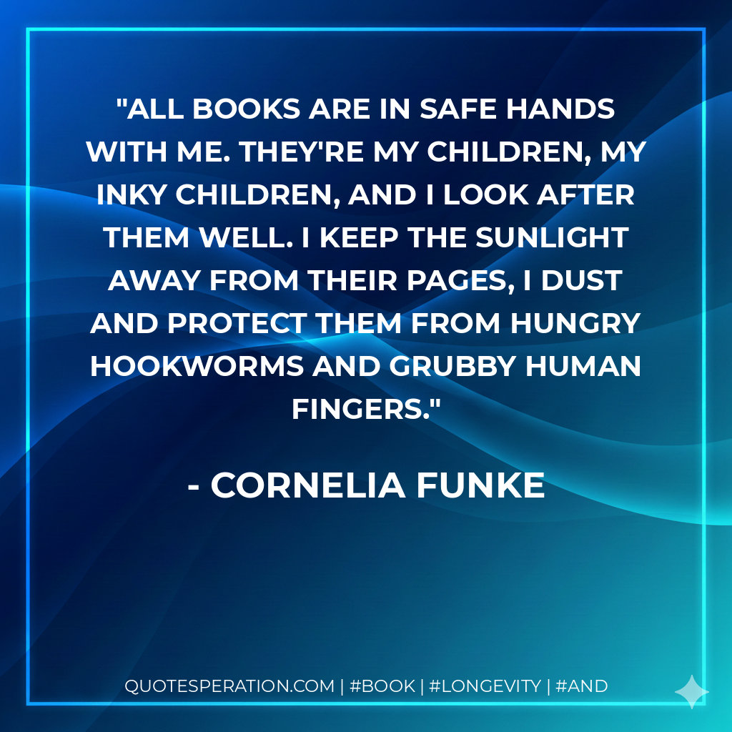All books are in safe hands with me. They're my children, my inky children, and I look after them well. I keep the sunlight away from their pages, I dust and protect them from hungry hookworms and grubby human fingers. - Cornelia Funke