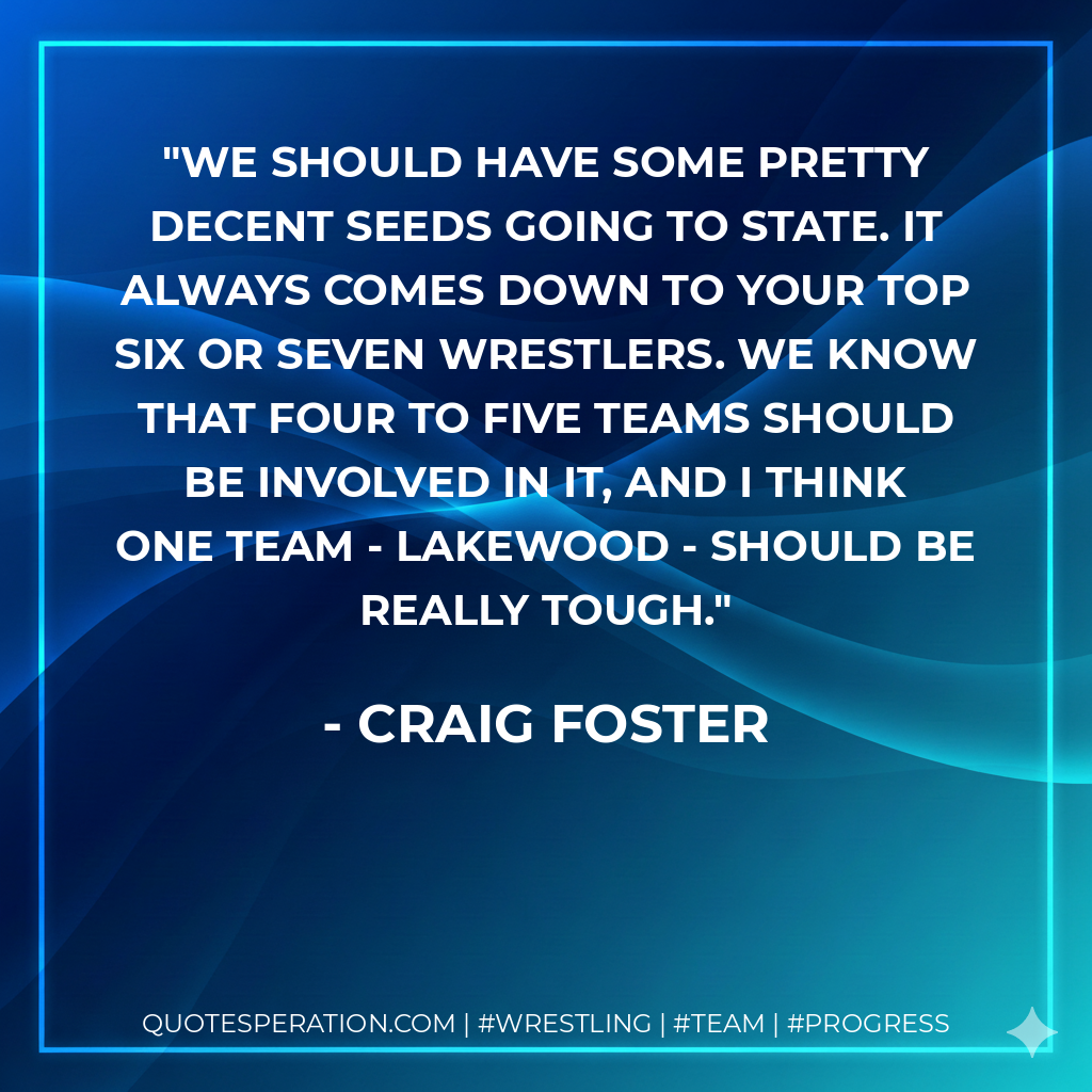 We should have some pretty decent seeds going to state. It always comes down to your top six or seven wrestlers. We know that four to five teams should be involved in it, and I think one team - Lakewood - should be really tough.