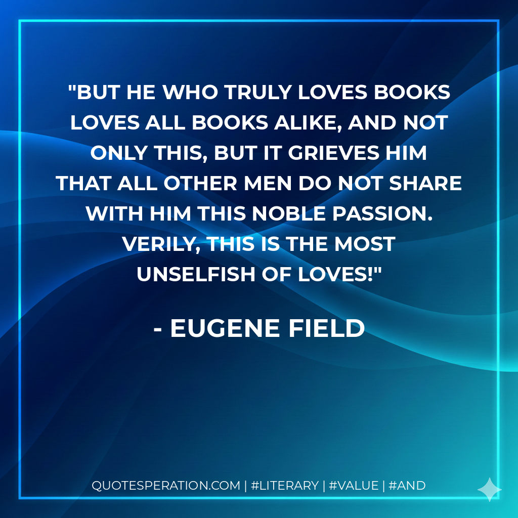 But he who truly loves books loves all books alike, and not only this, but it grieves him that all other men do not share with him this noble passion. Verily, this is the most unselfish of loves! - Eugene Field