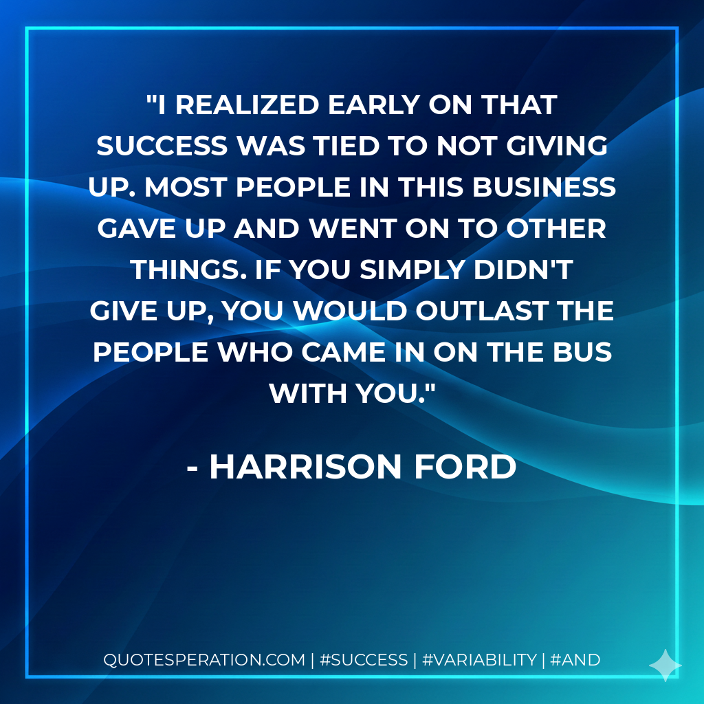 I realized early on that success was tied to not giving up. Most people in this business gave up and went on to other things. If you simply didn't give up, you would outlast the people who came in on the bus with you. - Harrison Ford