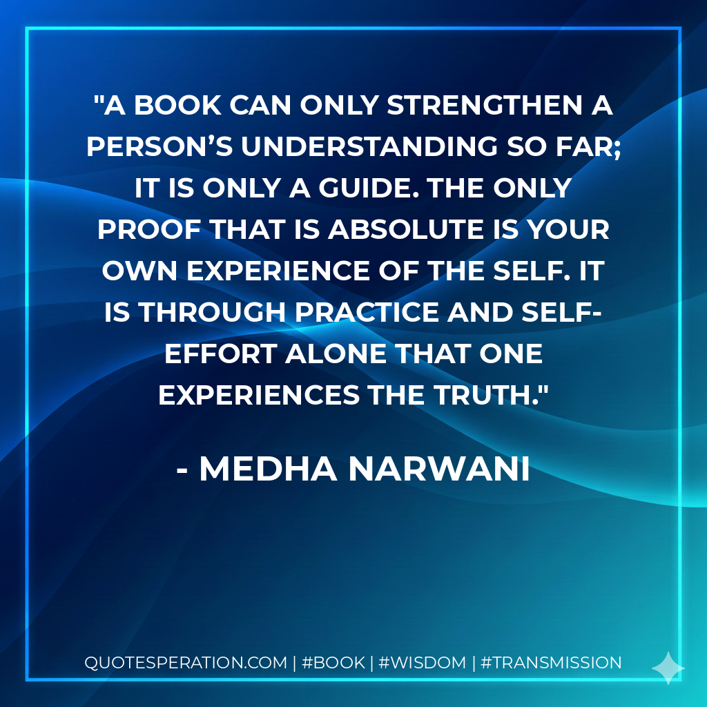 A book can only strengthen a person’s understanding so far; it is only a guide. The only proof that is absolute is your own experience of the Self. It is through practice and self-effort alone that one experiences the truth. - Medha Narwani