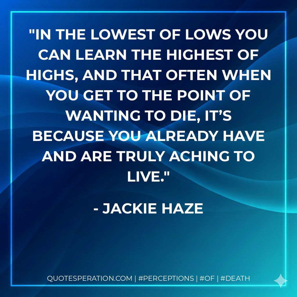 In the lowest of lows you can learn the highest of highs, and that often when you get to the point of wanting to die, it’s because you already have and are truly aching to live.