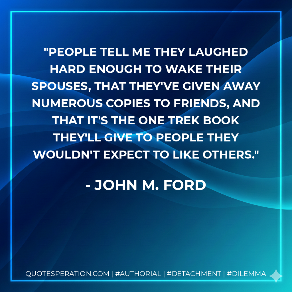 People tell me they laughed hard enough to wake their spouses, that they've given away numerous copies to friends, and that it's the one Trek book they'll give to people they wouldn't expect to like others. - John M. Ford