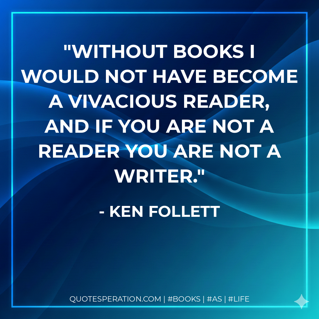 Without books I would not have become a vivacious reader, and if you are not a reader you are not a writer. - Ken Follett