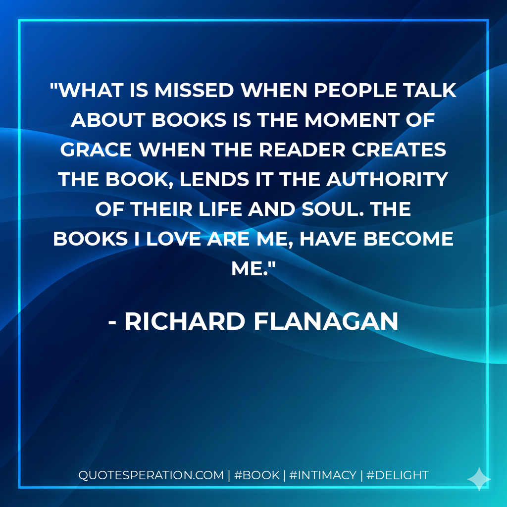 What is missed when people talk about books is the moment of grace when the reader creates the book, lends it the authority of their life and soul. The books I love are me, have become me. - Richard Flanagan