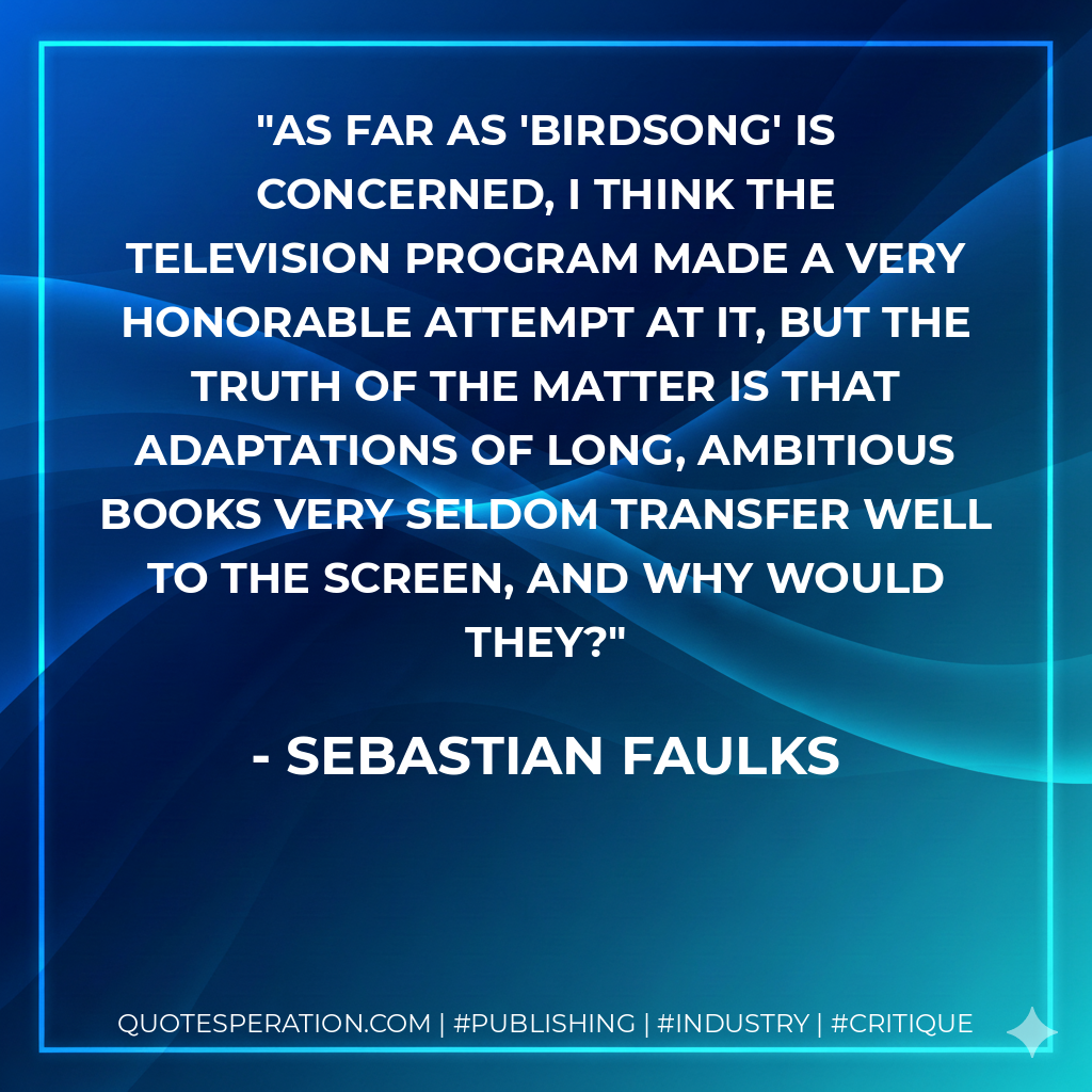 As far as 'Birdsong' is concerned, I think the television program made a very honorable attempt at it, but the truth of the matter is that adaptations of long, ambitious books very seldom transfer well to the screen, and why would they? - Sebastian Faulks