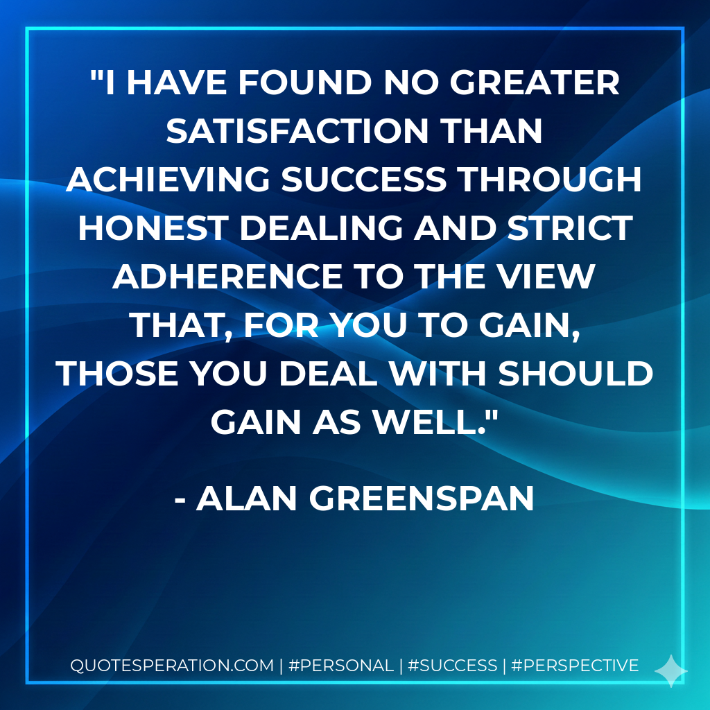 I have found no greater satisfaction than achieving success through honest dealing and strict adherence to the view that, for you to gain, those you deal with should gain as well. - Alan Greenspan