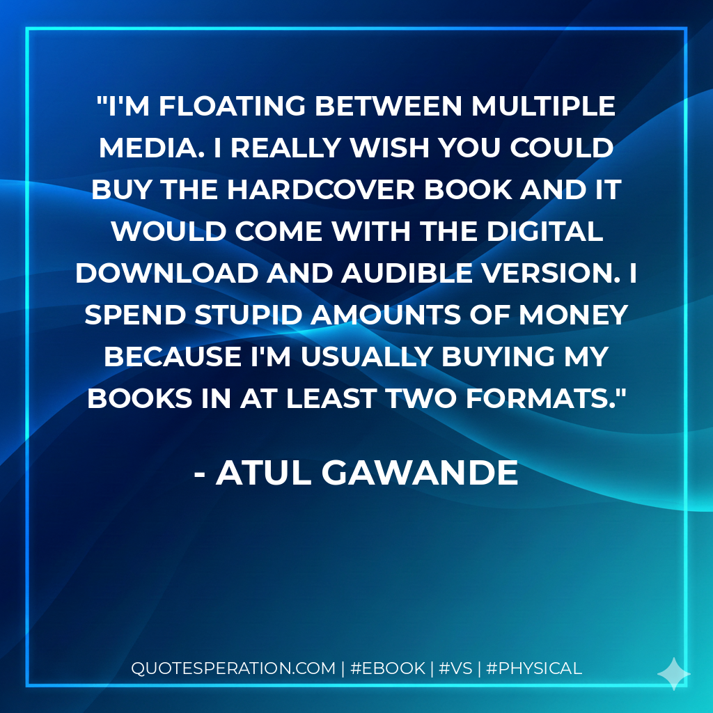 I'm floating between multiple media. I really wish you could buy the hardcover book and it would come with the digital download and audible version. I spend stupid amounts of money because I'm usually buying my books in at least two formats. - Atul Gawande