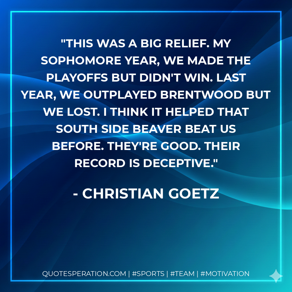 This was a big relief. My sophomore year, we made the playoffs but didn't win. Last year, we outplayed Brentwood but we lost. I think it helped that South Side Beaver beat us before. They're good. Their record is deceptive.