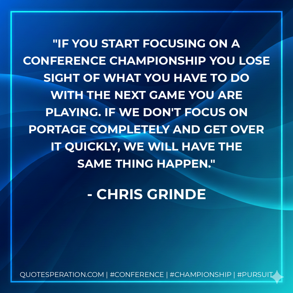 If you start focusing on a conference championship you lose sight of what you have to do with the next game you are playing. If we don't focus on Portage completely and get over it quickly, we will have the same thing happen.