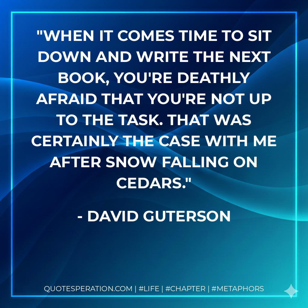 When it comes time to sit down and write the next book, you're deathly afraid that you're not up to the task. That was certainly the case with me after Snow Falling on Cedars. - David Guterson