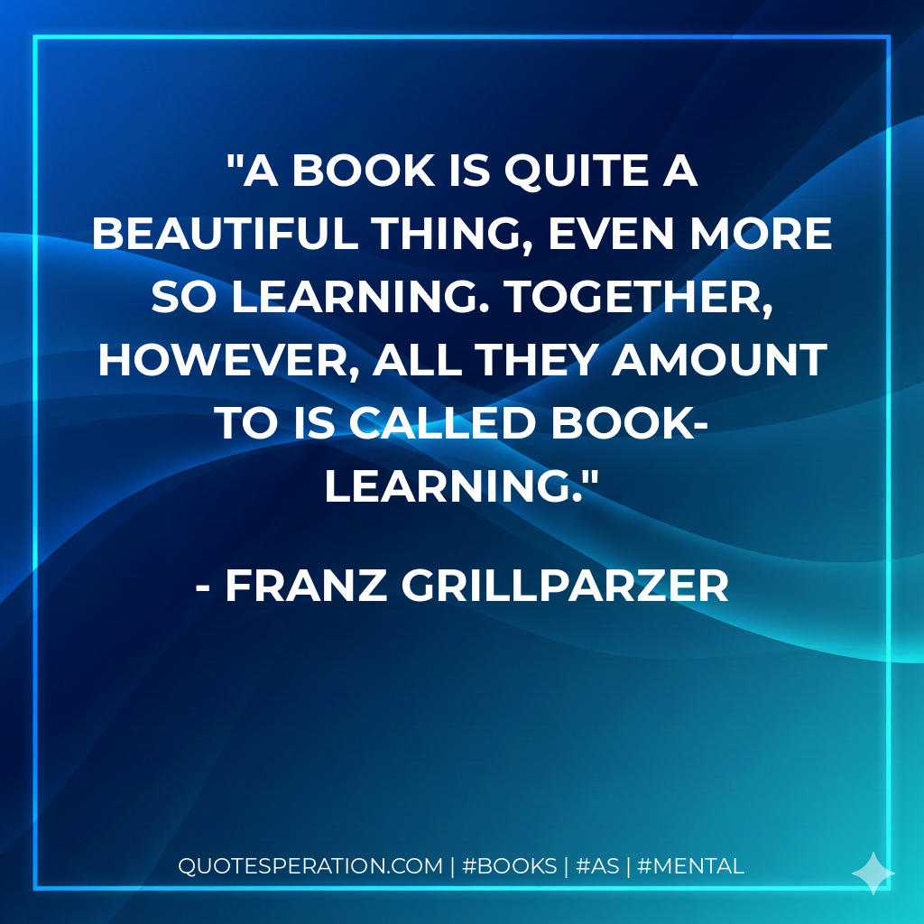 A book is quite a beautiful thing, even more so learning. Together, however, all they amount to is called book-learning. - Franz Grillparzer