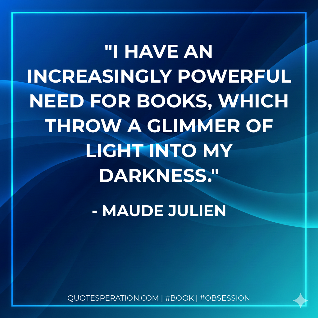 I have an increasingly powerful need for books, which throw a glimmer of light into my darkness. - Maude Julien