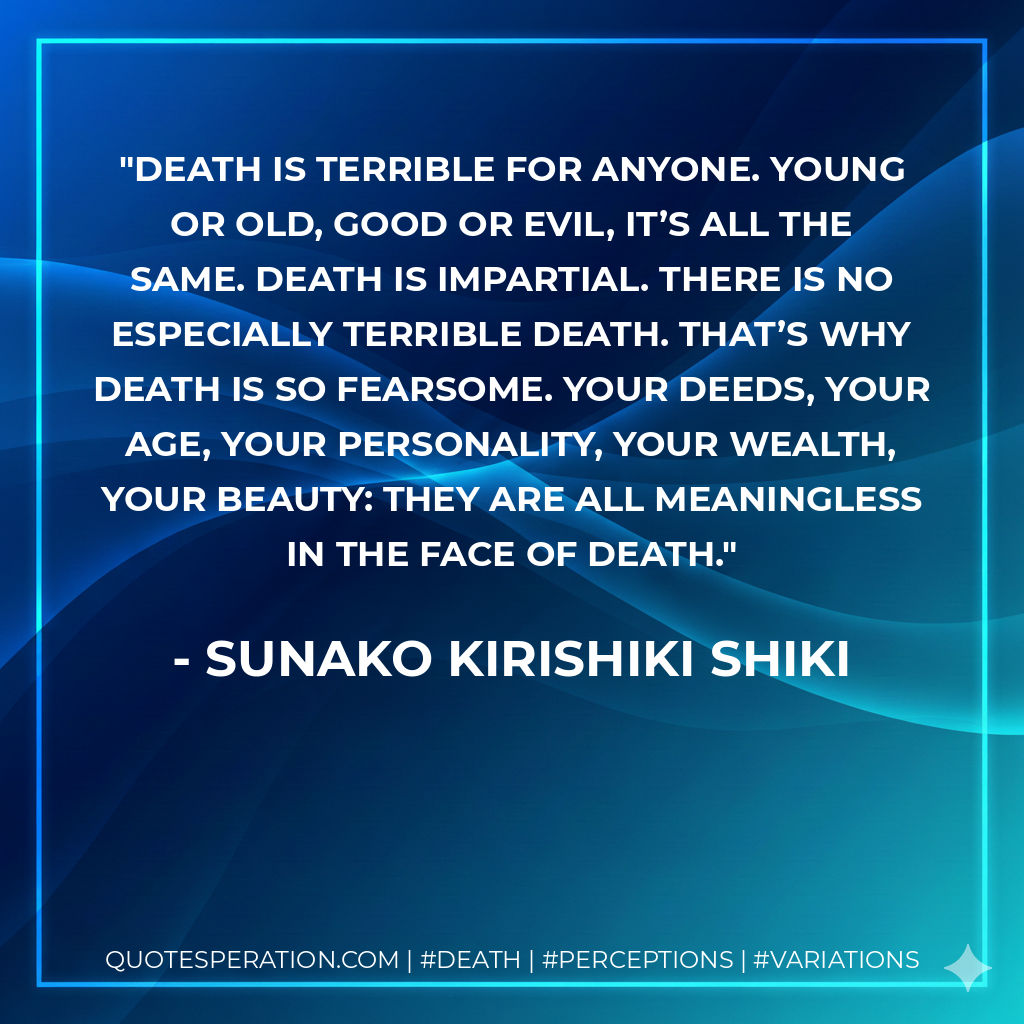 Death is terrible for anyone. Young or old, good or evil, it’s all the same. Death is impartial. There is no especially terrible death. That’s why death is so fearsome. Your deeds, your age, your personality, your wealth, your beauty: they are all meaningless in the face of death.