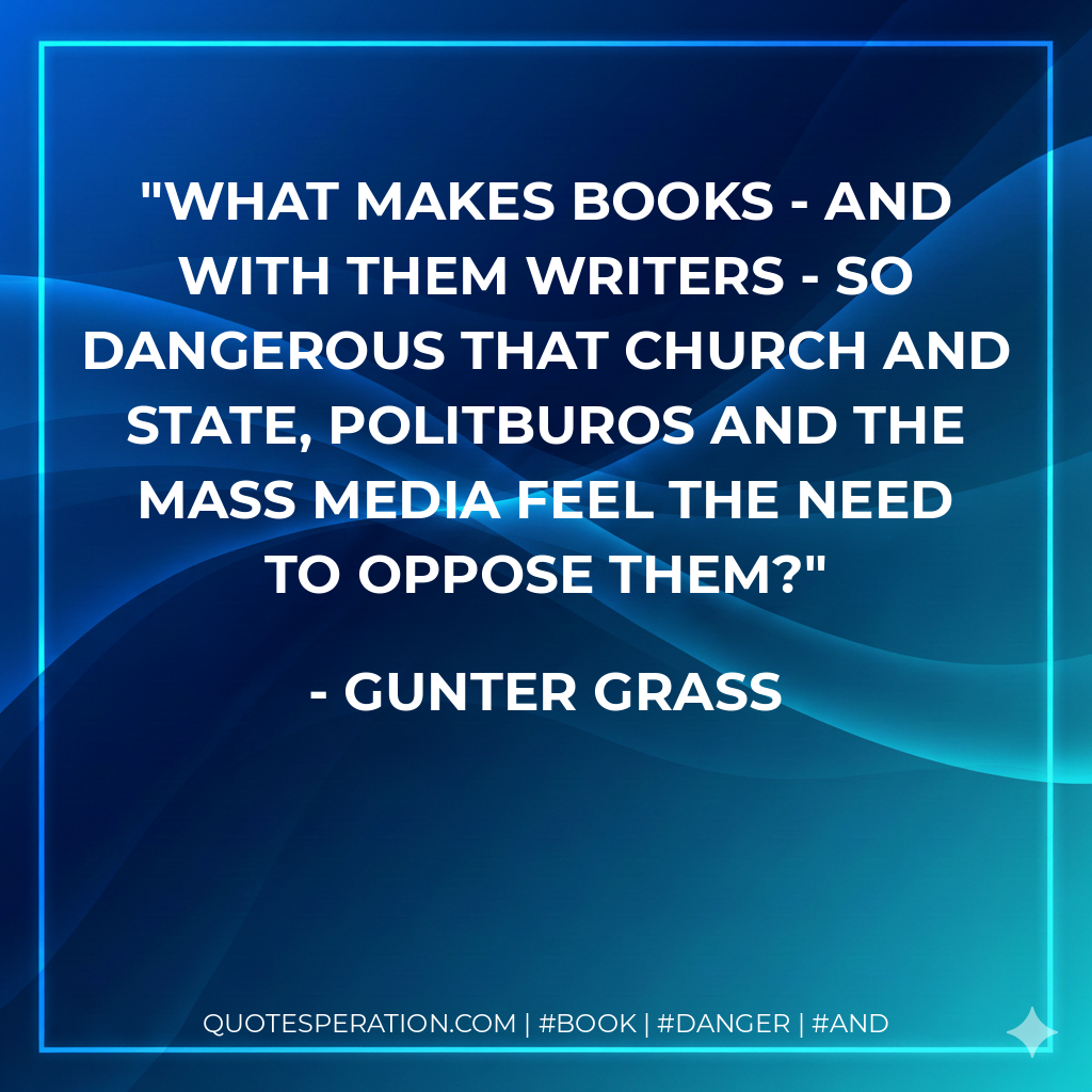 What makes books - and with them writers - so dangerous that church and state, politburos and the mass media feel the need to oppose them? - Gunter Grass