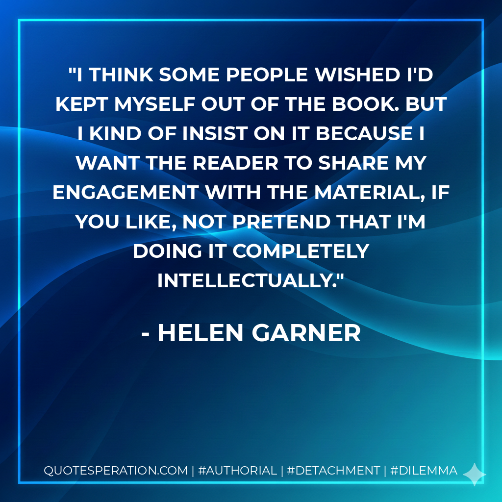 I think some people wished I'd kept myself out of the book. But I kind of insist on it because I want the reader to share my engagement with the material, if you like, not pretend that I'm doing it completely intellectually. - Helen Garner