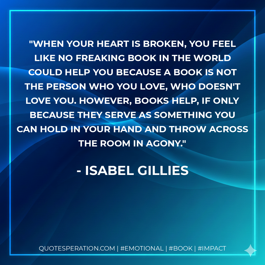 When your heart is broken, you feel like no freaking book in the world could help you because a book is not the person who you love, who doesn't love you. However, books help, if only because they serve as something you can hold in your hand and throw across the room in agony. - Isabel Gillies