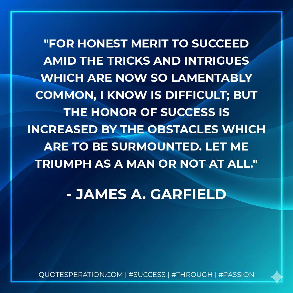 For honest merit to succeed amid the tricks and intrigues which are now so lamentably common, I know is difficult; but the honor of success is increased by the obstacles which are to be surmounted. Let me triumph as a man or not at all. - James A. Garfield