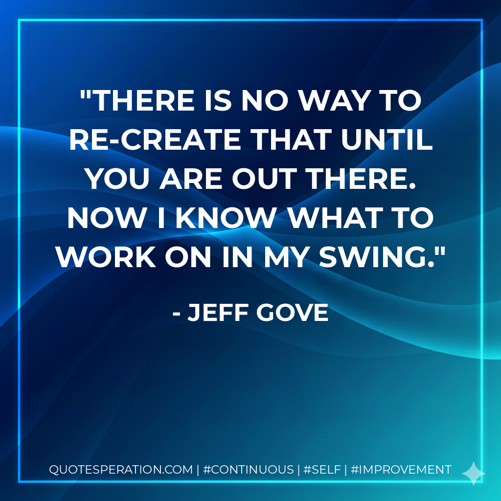 There is no way to re-create that until you are out there. Now I know what to work on in my swing. - Jeff Gove