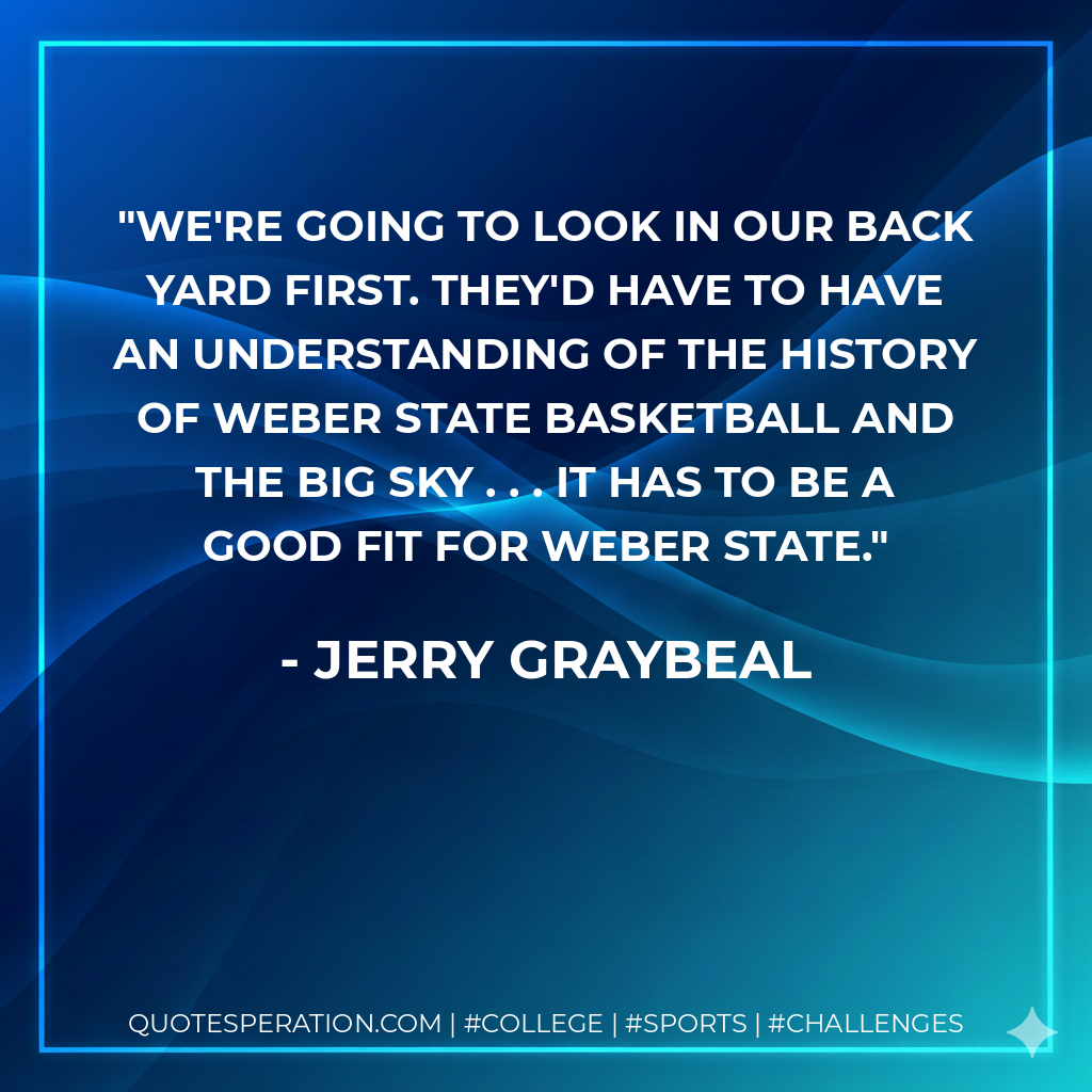 We're going to look in our back yard first. They'd have to have an understanding of the history of Weber State basketball and the Big Sky . . . it has to be a good fit for Weber State.