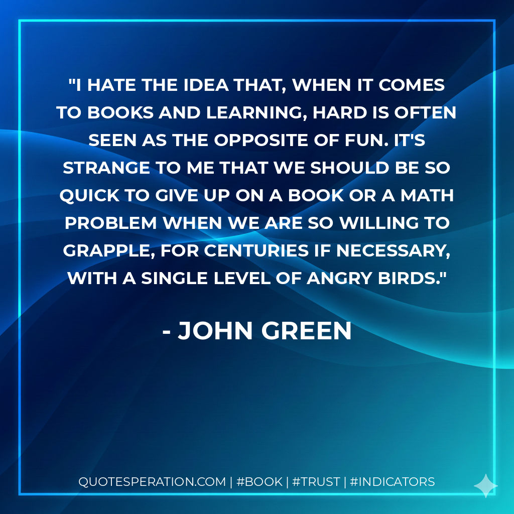 I hate the idea that, when it comes to books and learning, hard is often seen as the opposite of fun. It's strange to me that we should be so quick to give up on a book or a math problem when we are so willing to grapple, for centuries if necessary, with a single level of Angry Birds. - John Green