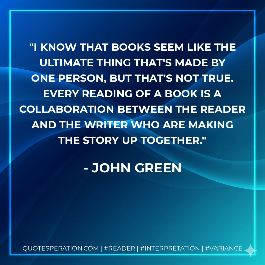 I know that books seem like the ultimate thing that's made by one person, but that's not true. Every reading of a book is a collaboration between the reader and the writer who are making the story up together. - John Green