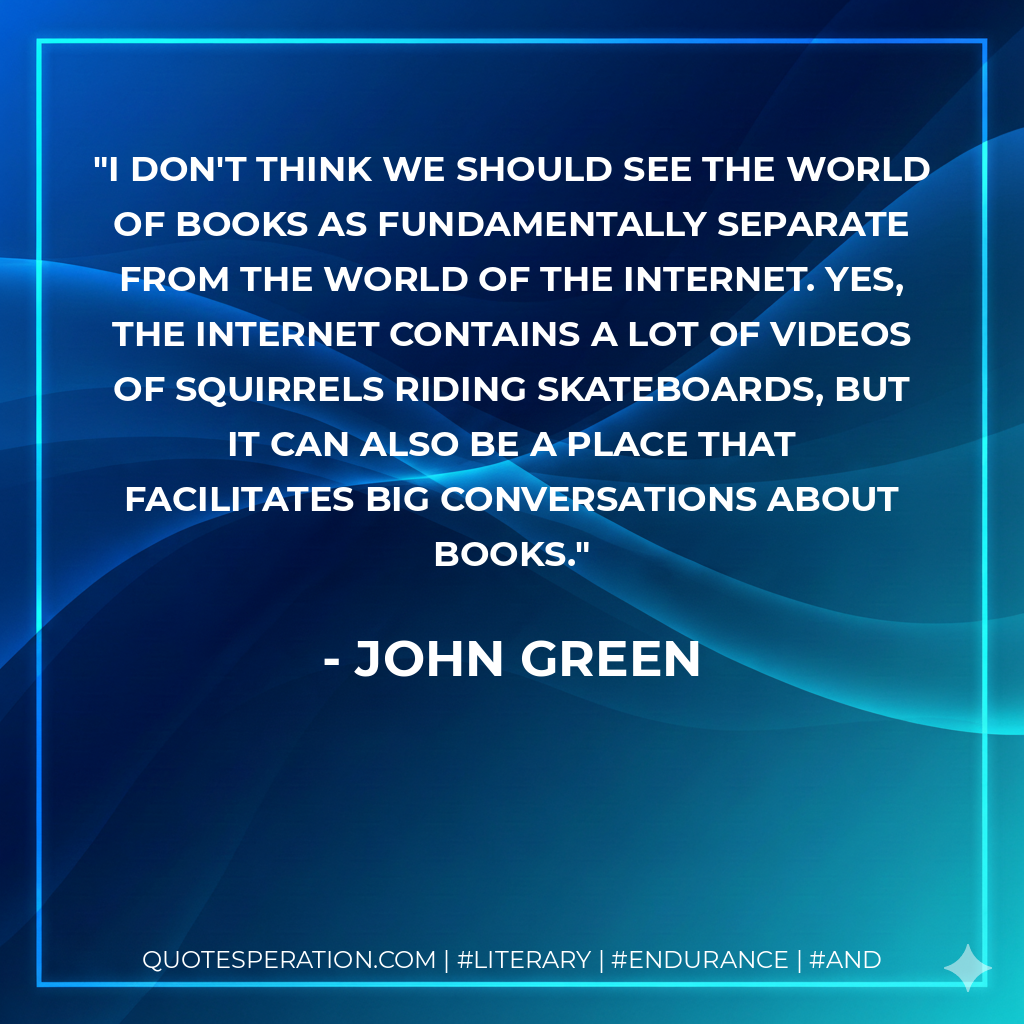I don't think we should see the world of books as fundamentally separate from the world of the Internet. Yes, the Internet contains a lot of videos of squirrels riding skateboards, but it can also be a place that facilitates big conversations about books. - John Green